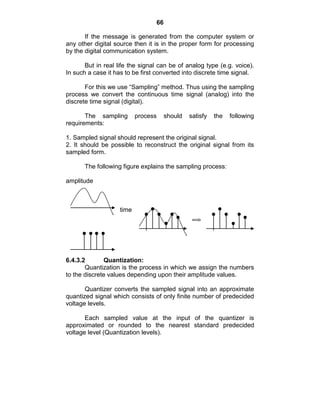 66
If the message is generated from the computer system or
any other digital source then it is in the proper form for processing
by the digital communication system.
But in real life the signal can be of analog type (e.g. voice).
In such a case it has to be first converted into discrete time signal.
For this we use ―Sampling‖ method. Thus using the sampling
process we convert the continuous time signal (analog) into the
discrete time signal (digital).
The sampling process should satisfy the following
requirements:
1. Sampled signal should represent the original signal.
2. It should be possible to reconstruct the original signal from its
sampled form.
The following figure explains the sampling process:
amplitude
time
6.4.3.2 Quantization:
Quantization is the process in which we assign the numbers
to the discrete values depending upon their amplitude values.
Quantizer converts the sampled signal into an approximate
quantized signal which consists of only finite number of predecided
voltage levels.
Each sampled value at the input of the quantizer is
approximated or rounded to the nearest standard predecided
voltage level (Quantization levels).
 