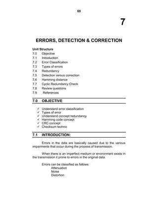 69
7
ERRORS, DETECTION & CORRECTION
Unit Structure
7.0 Objective
7.1 Introduction
7.2 Error Classification
7.3 Types of errors
7.4 Redundancy
7.5 Detection versus correction
7.6 Hamming distance
7.7 Cyclic Redundancy Check
7.8 Review questions
7.9 References
7.0 OBJECTIVE
 Understand error classification
 Types of error
 Understand concept redundancy
 Hamming code concept
 CRC concept
 Checksum technic
7.1 INTRODUCTION:
Errors in the data are basically caused due to the various
impairments that occur during the process of transmission.
When there is an imperfect medium or environment exists in
the transmission it prone to errors in the original data.
Errors can be classified as follows:
Attenuation
Noise
Distortion
 