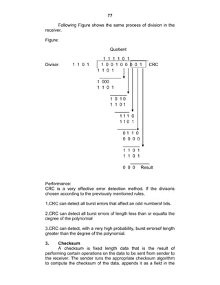 77
Following Figure shows the same process of division in the
receiver.
Figure:
Quotient
___1 1 1 1 0 1________
Divisor 1 1 0 1 1 0 0 1 0 0 0 0 1 CRC
1 1 0 1
_________
1 000
1 1 0 1
_______
1 0 1 0
1 1 0 1
______
1 1 1 0
1 1 0 1
________
0 1 1 0
0 0 0 0
_______
1 1 0 1
1 1 0 1
________
0 0 0 Result
Performance:
CRC is a very effective error detection method. If the divisoris
chosen according to the previously mentioned rules,
1.CRC can detect all burst errors that affect an odd numberof bits.
2.CRC can detect all burst errors of length less than or equalto the
degree of the polynomial
3.CRC can detect, with a very high probability, burst errorsof length
greater than the degree of the polynomial.
3. Checksum
A checksum is fixed length data that is the result of
performing certain operations on the data to be sent from sender to
the receiver. The sender runs the appropriate checksum algorithm
to compute the checksum of the data, appends it as a field in the
 
