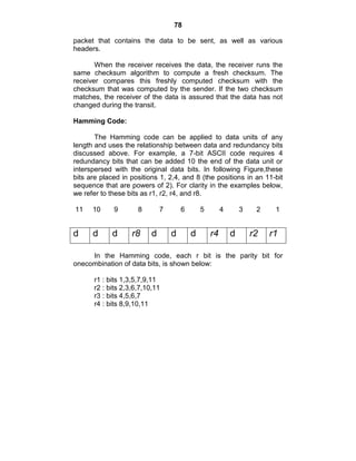 78
packet that contains the data to be sent, as well as various
headers.
When the receiver receives the data, the receiver runs the
same checksum algorithm to compute a fresh checksum. The
receiver compares this freshly computed checksum with the
checksum that was computed by the sender. If the two checksum
matches, the receiver of the data is assured that the data has not
changed during the transit.
Hamming Code:
The Hamming code can be applied to data units of any
length and uses the relationship between data and redundancy bits
discussed above. For example, a 7-bit ASCII code requires 4
redundancy bits that can be added 10 the end of the data unit or
interspersed with the original data bits. In following Figure,these
bits are placed in positions 1, 2,4, and 8 (the positions in an 11-bit
sequence that are powers of 2). For clarity in the examples below,
we refer to these bits as r1, r2, r4, and r8.
11 10 9 8 7 6 5 4 3 2 1
In the Hamming code, each r bit is the parity bit for
onecombination of data bits, is shown below:
r1 : bits 1,3,5,7,9,11
r2 : bits 2,3,6,7,10,11
r3 : bits 4,5,6,7
r4 : bits 8,9,10,11
d d d r8 d d d r4 d r2 r1
 