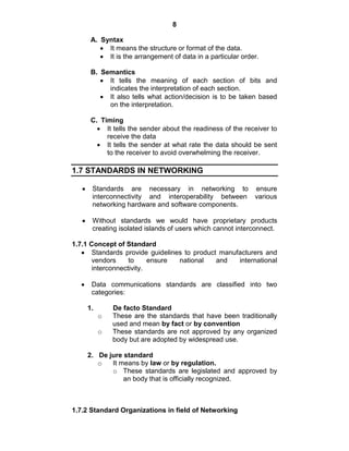 8
A. Syntax
It means the structure or format of the data.
It is the arrangement of data in a particular order.
B. Semantics
It tells the meaning of each section of bits and
indicates the interpretation of each section.
It also tells what action/decision is to be taken based
on the interpretation.
C. Timing
It tells the sender about the readiness of the receiver to
receive the data
It tells the sender at what rate the data should be sent
to the receiver to avoid overwhelming the receiver.
1.7 STANDARDS IN NETWORKING
Standards are necessary in networking to ensure
interconnectivity and interoperability between various
networking hardware and software components.
Without standards we would have proprietary products
creating isolated islands of users which cannot interconnect.
1.7.1 Concept of Standard
Standards provide guidelines to product manufacturers and
vendors to ensure national and international
interconnectivity.
Data communications standards are classified into two
categories:
1. De facto Standard
o These are the standards that have been traditionally
used and mean by fact or by convention
o These standards are not approved by any organized
body but are adopted by widespread use.
2. De jure standard
o It means by law or by regulation.
o These standards are legislated and approved by
an body that is officially recognized.
1.7.2 Standard Organizations in field of Networking
 
