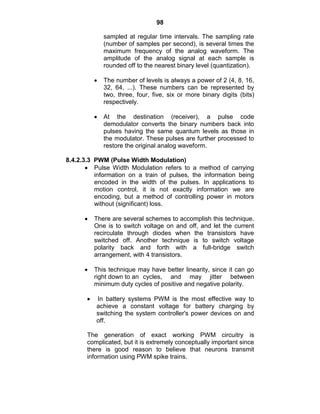 98
sampled at regular time intervals. The sampling rate
(number of samples per second), is several times the
maximum frequency of the analog waveform. The
amplitude of the analog signal at each sample is
rounded off to the nearest binary level (quantization).
The number of levels is always a power of 2 (4, 8, 16,
32, 64, ...). These numbers can be represented by
two, three, four, five, six or more binary digits (bits)
respectively.
At the destination (receiver), a pulse code
demodulator converts the binary numbers back into
pulses having the same quantum levels as those in
the modulator. These pulses are further processed to
restore the original analog waveform.
8.4.2.3.3 PWM (Pulse Width Modulation)
Pulse Width Modulation refers to a method of carrying
information on a train of pulses, the information being
encoded in the width of the pulses. In applications to
motion control, it is not exactly information we are
encoding, but a method of controlling power in motors
without (significant) loss.
There are several schemes to accomplish this technique.
One is to switch voltage on and off, and let the current
recirculate through diodes when the transistors have
switched off. Another technique is to switch voltage
polarity back and forth with a full-bridge switch
arrangement, with 4 transistors.
This technique may have better linearity, since it can go
right down to an cycles, and may jitter between
minimum duty cycles of positive and negative polarity.
In battery systems PWM is the most effective way to
achieve a constant voltage for battery charging by
switching the system controller's power devices on and
off.
The generation of exact working PWM circuitry is
complicated, but it is extremely conceptually important since
there is good reason to believe that neurons transmit
information using PWM spike trains.
 
