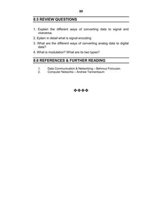 99
8.5 REVIEW QUESTIONS
1. Explain the different ways of converting data to signal and
viceversa.
2. Eplain in detail what is signal encoding
3. What are the different ways of converting analog data to digital
data?
4. What is modulation? What are its two types?
8.6 REFERENCES & FURTHER READING
1. Data Communication & Networking – Behrouz Forouzan.
2. Computer Networks – Andrew Tannenbaum























 