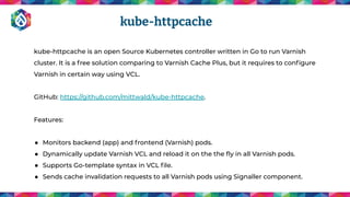 kube-httpcache is an open Source Kubernetes controller written in Go to run Varnish
cluster. It is a free solution comparing to Varnish Cache Plus, but it requires to conﬁgure
Varnish in certain way using VCL.
GitHub: https://github.com/mittwald/kube-httpcache.
Features:
● Monitors backend (app) and frontend (Varnish) pods.
● Dynamically update Varnish VCL and reload it on the the ﬂy in all Varnish pods.
● Supports Go-template syntax in VCL ﬁle.
● Sends cache invalidation requests to all Varnish pods using Signaller component.
kube-httpcache
 