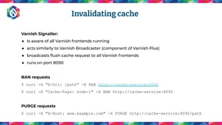 Varnish Signaller:
● Is aware of all Varnish frontends running
● acts similarly to Varnish Broadcaster (component of Varnish Plus)
● broadcasts ﬂush cache request to all Varnish frontends
● runs on port 8090
BAN requests
$ curl -H "X-Url: /path" -X BAN http://cache-service:8090
$ curl -H "Cache-Tags: node-1" -X BAN http://cache-service:8090
PURGE requests
$ curl -H "X-Host: www.example.com" -X PURGE http://cache-service:8090/path
Invalidating cache
 