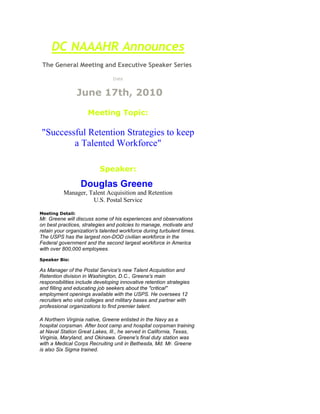 DC NAAAHR AnnouncesThe General Meeting and Executive Speaker Series Date   June 17th, 2010  Meeting Topic:   quot;
Successful Retention Strategies to keep a Talented Workforcequot;
 Speaker:  Douglas Greene  Manager, Talent Acquisition and RetentionU.S. Postal Service Meeting Detail:Mr. Greene will discuss some of his experiences and observations on best practices, strategies and policies to manage, motivate and retain your organization's talented workforce during turbulent times. The USPS has the largest non-DOD civilian workforce in the Federal government and the second largest workforce in America with over 800,000 employees. Speaker Bio:  As Manager of the Postal Service's new Talent Acquisition and Retention division in Washington, D.C., Greene's main responsibilities include developing innovative retention strategies and filling and educating job seekers about the quot;
criticalquot;
 employment openings available with the USPS. He oversees 12 recruiters who visit colleges and military bases and partner with professional organizations to find premier talent.A Northern Virginia native, Greene enlisted in the Navy as a hospital corpsman. After boot camp and hospital corpsman training at Naval Station Great Lakes, Ill., he served in California, Texas, Virginia, Maryland, and Okinawa. Greene's final duty station was with a Medical Corps Recruiting unit in Bethesda, Md. Mr. Greene is also Six Sigma trained.  Hope to see you there!!!   Also, learn more about NAAAHR and how you can become a part of this growing Chapter.  We look forward to seeing you!  *In 2010 meeting attendance will be $20 for non-members, while members are still free. Where and When:  Time & Date:  June 17th, 2010Networking - 5:30 - 6:00pm  Meeting (more networking) - 6:00 - 8:00pm     Location:   Littler Mendelson, PC 1150 17th St., NW (near Farragut North Metro) Suite 900Washington, D.C.  20036 Direct Dial:  202-772-2533 www.littler.com Parking:  1 Block East of Farragut North Metro (Redline) or 2 blocks NE of Farragut West Metro (Orange and Blue Line). Parking is available in the area.  Admission*:  (the best deal in town :-) )Members:  No Charge  Non-Members: $20 beginning Feb 2009    Directions:  A link to Infospace.Com is below for your convenience to secure specific directions from your location.  http://www.infospace.com About DC NAAAHRDC NAAAHR is one of about 32 chapters nationally, focused on supporting the needs of African American HR professionals in the Washington, DC Metropolitan area.  Our next general body meeting will be held on the third Thursday of every month, so save the date.  Attendance is free for members  and $20 per meeting for non members, but membership does have its privileges! Washington DC Chapter Sponsors Freddie Macwww.freddiemac.comHewitt Associateswww.hewitt.comThe Segal Companywww.segalco.comUPMCwww.upmc.comNeal Phillipswww.nealphillipsinc.comTed Childs, LLC.www.tedchilds.comLittler Mendelson, PCwww.littler.comSerco North Americawww.serco-na.comCitiBankwww.citibank.com<br />
