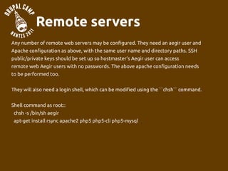 Remote servers
Any number of remote web servers may be configured. They need an aegir user and
Apache configuration as above, with the same user name and directory paths. SSH
public/private keys should be set up so hostmaster's Aegir user can access
remote web Aegir users with no passwords. The above apache configuration needs
to be performed too.


They will also need a login shell, which can be modified using the ``chsh`` command.


Shell command as root::
 chsh -s /bin/sh aegir
 apt-get install rsync apache2 php5 php5-cli php5-mysql
 