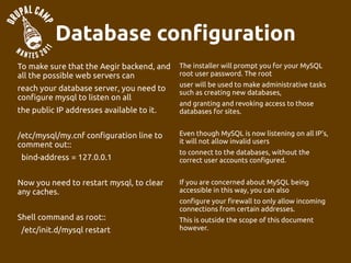 Database configuration
To make sure that the Aegir backend, and   The installer will prompt you for your MySQL
all the possible web servers can           root user password. The root
                                           user will be used to make administrative tasks
reach your database server, you need to    such as creating new databases,
configure mysql to listen on all
                                           and granting and revoking access to those
the public IP addresses available to it.   databases for sites.


/etc/mysql/my.cnf configuration line to    Even though MySQL is now listening on all IP's,
                                           it will not allow invalid users
comment out::
                                           to connect to the databases, without the
 bind-address = 127.0.0.1                  correct user accounts configured.


Now you need to restart mysql, to clear    If you are concerned about MySQL being
any caches.                                accessible in this way, you can also
                                           configure your firewall to only allow incoming
                                           connections from certain addresses.
Shell command as root::                    This is outside the scope of this document
 /etc/init.d/mysql restart                 however.
 