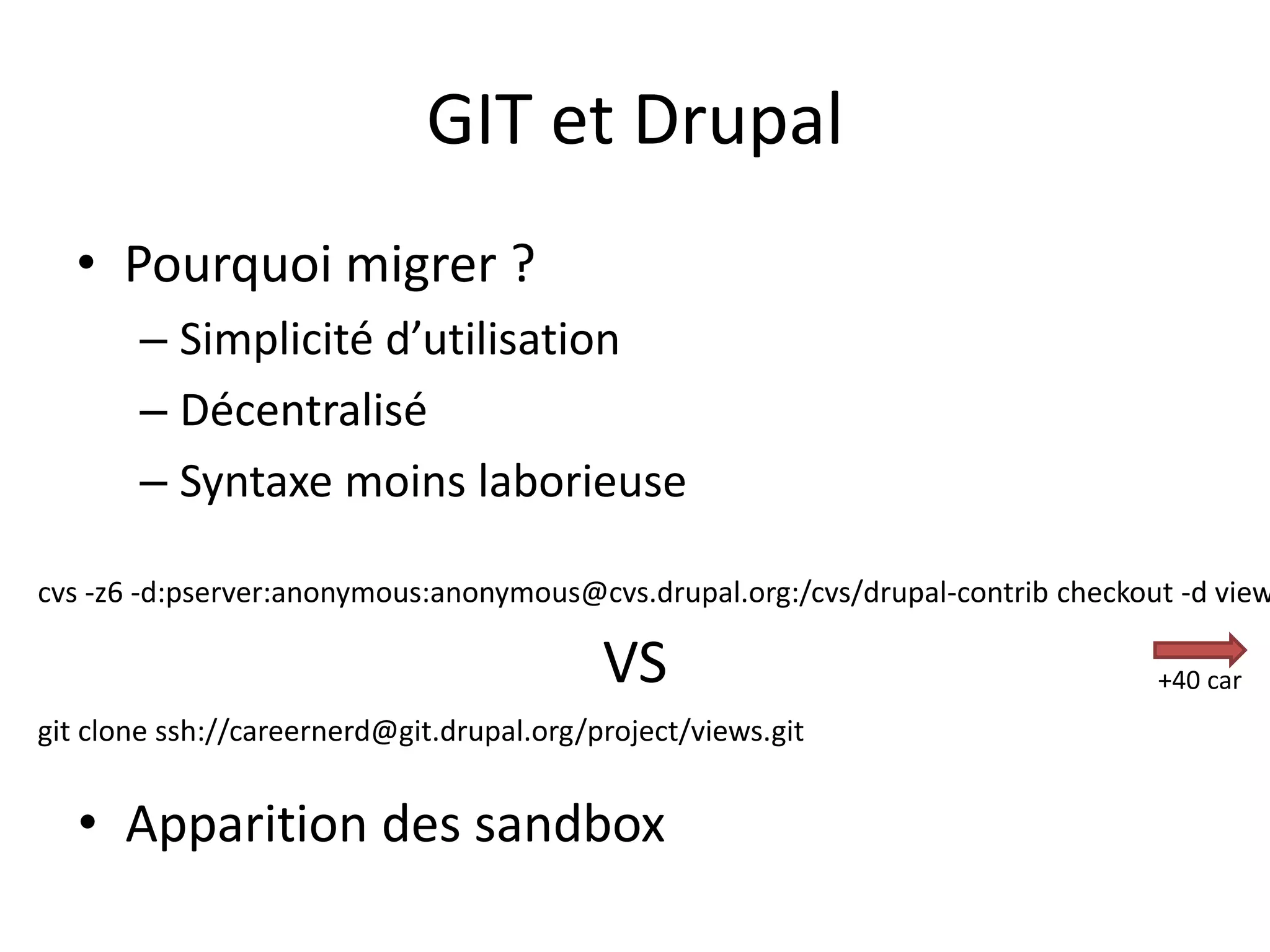 GIT et Drupal
  • Pourquoi migrer ?
       – Simplicité d’utilisation
       – Décentralisé
       – Syntaxe moins laborieuse

cvs -z6 -d:pserver:anonymous:anonymous@cvs.drupal.org:/cvs/drupal-contrib checkout -d view

                                           VS                                    +40 car
git clone ssh://careernerd@git.drupal.org/project/views.git


   • Apparition des sandbox
 