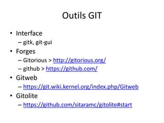 Outils GIT
• Interface
  – gitk, git-gui
• Forges
  – Gitorious > http://gitorious.org/
  – github > https://github.com/
• Gitweb
  – https://git.wiki.kernel.org/index.php/Gitweb
• Gitolite
  – https://github.com/sitaramc/gitolite#start
 