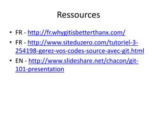 Ressources
• FR - http://fr.whygitisbetterthanx.com/
• FR - http://www.siteduzero.com/tutoriel-3-
  254198-gerez-vos-codes-source-avec-git.html
• EN - http://www.slideshare.net/chacon/git-
  101-presentation
 