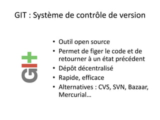 GIT : Système de contrôle de version

          • Outil open source
          • Permet de figer le code et de
            retourner à un état précédent
          • Dépôt décentralisé
          • Rapide, efficace
          • Alternatives : CVS, SVN, Bazaar,
            Mercurial…
 