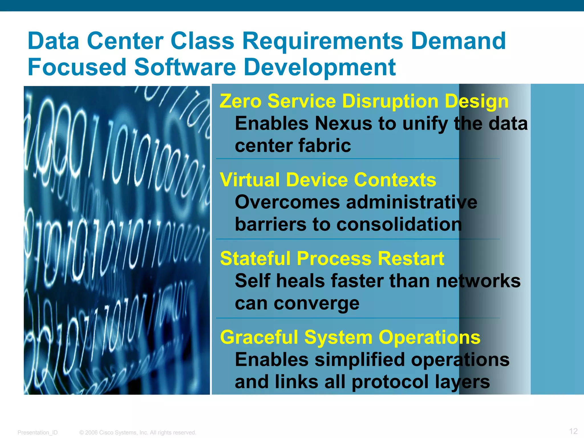Data Center Class Requirements Demand 
Focused Software Development 
Zero Service Disruption Design 
Enables Nexus to unify the data 
center fabric 
Virtual Device Contexts 
Overcomes administrative 
barriers to consolidation 
Stateful Process Restart 
Self heals faster than networks 
can converge 
Graceful System Operations 
Enables simplified operations 
and links all protocol layers 
© 2006 Cisco Systems, Presentation_ID Inc. All rights reserved. 12 
 