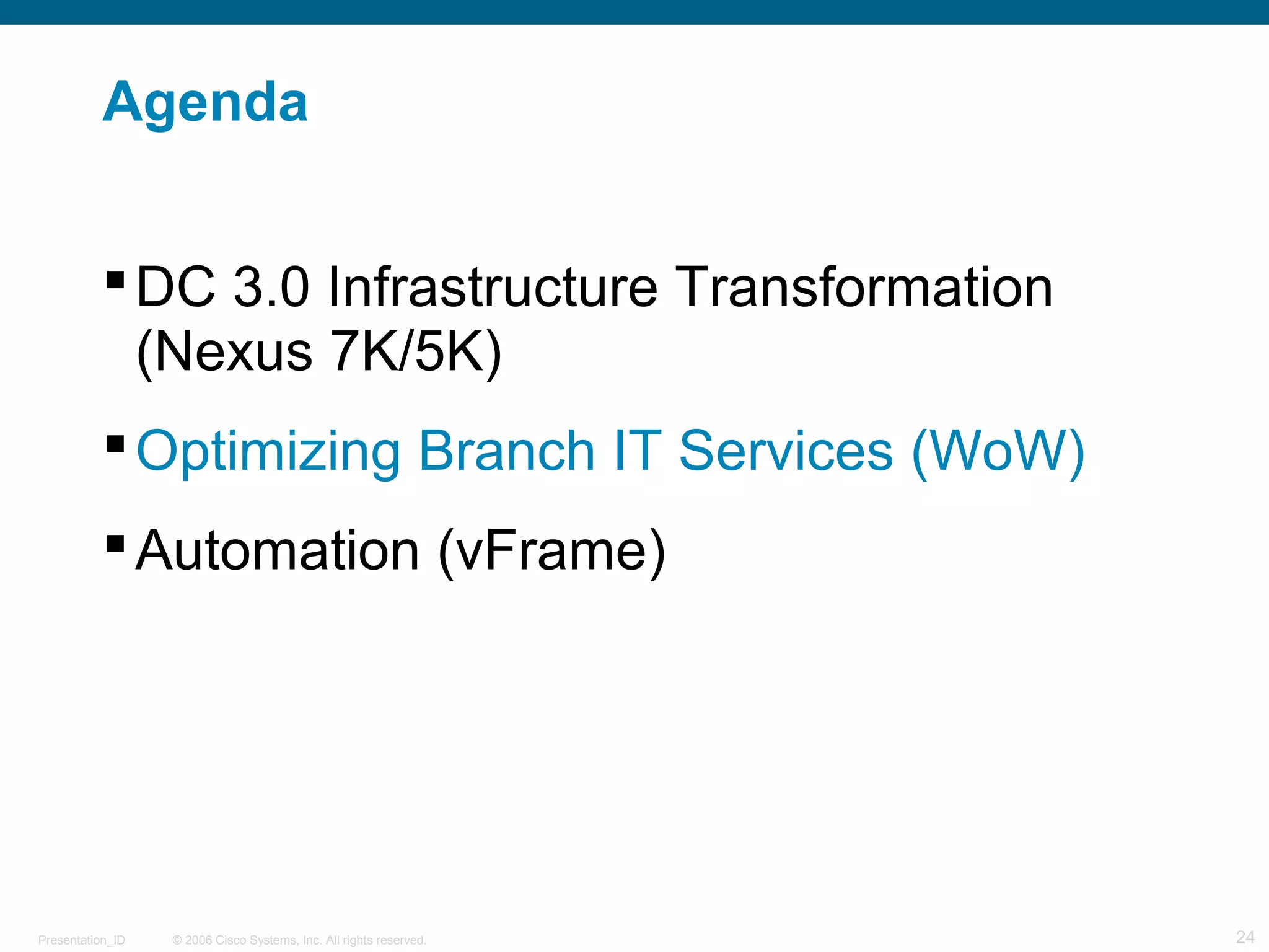 Agenda 
DC 3.0 Infrastructure Transformation 
(Nexus 7K/5K) 
Optimizing Branch IT Services (WoW) 
Automation (vFrame) 
© 2006 Cisco Systems, Presentation_ID Inc. All rights reserved. 24 
 