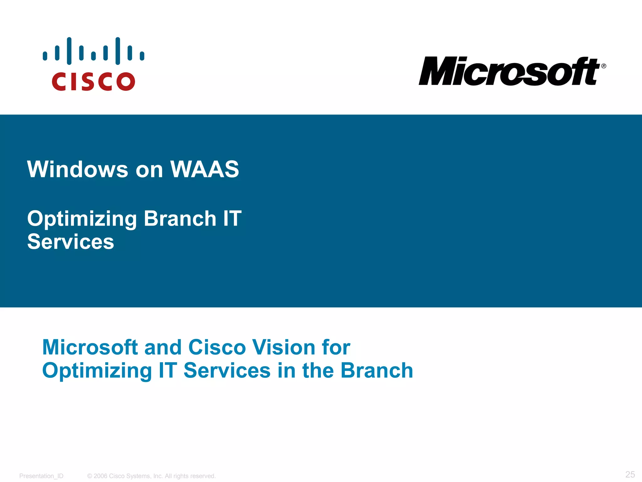 Windows on WAAS 
Optimizing Branch IT 
Services 
Microsoft and Cisco Vision for 
Optimizing IT Services in the Branch 
© 2006 Cisco Systems, Presentation_ID Inc. All rights reserved. 25 
 