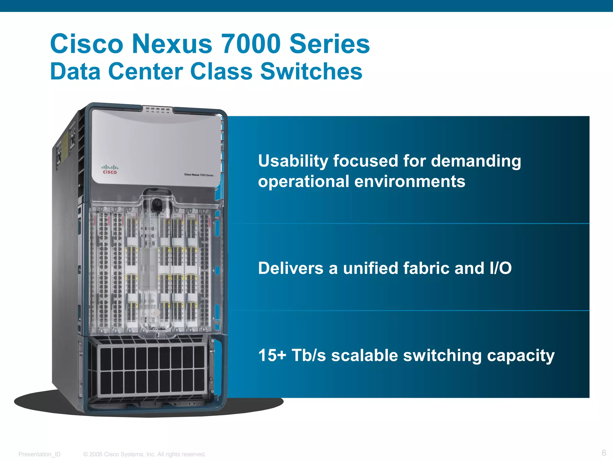 Cisco Nexus 7000 Series 
Data Center Class Switches 
Usability focused for demanding 
operational environments 
Delivers a unified fabric and I/O 
15+ Tb/s scalable switching capacity 
© 2006 Cisco Systems, Presentation_ID Inc. All rights reserved. 6 
 