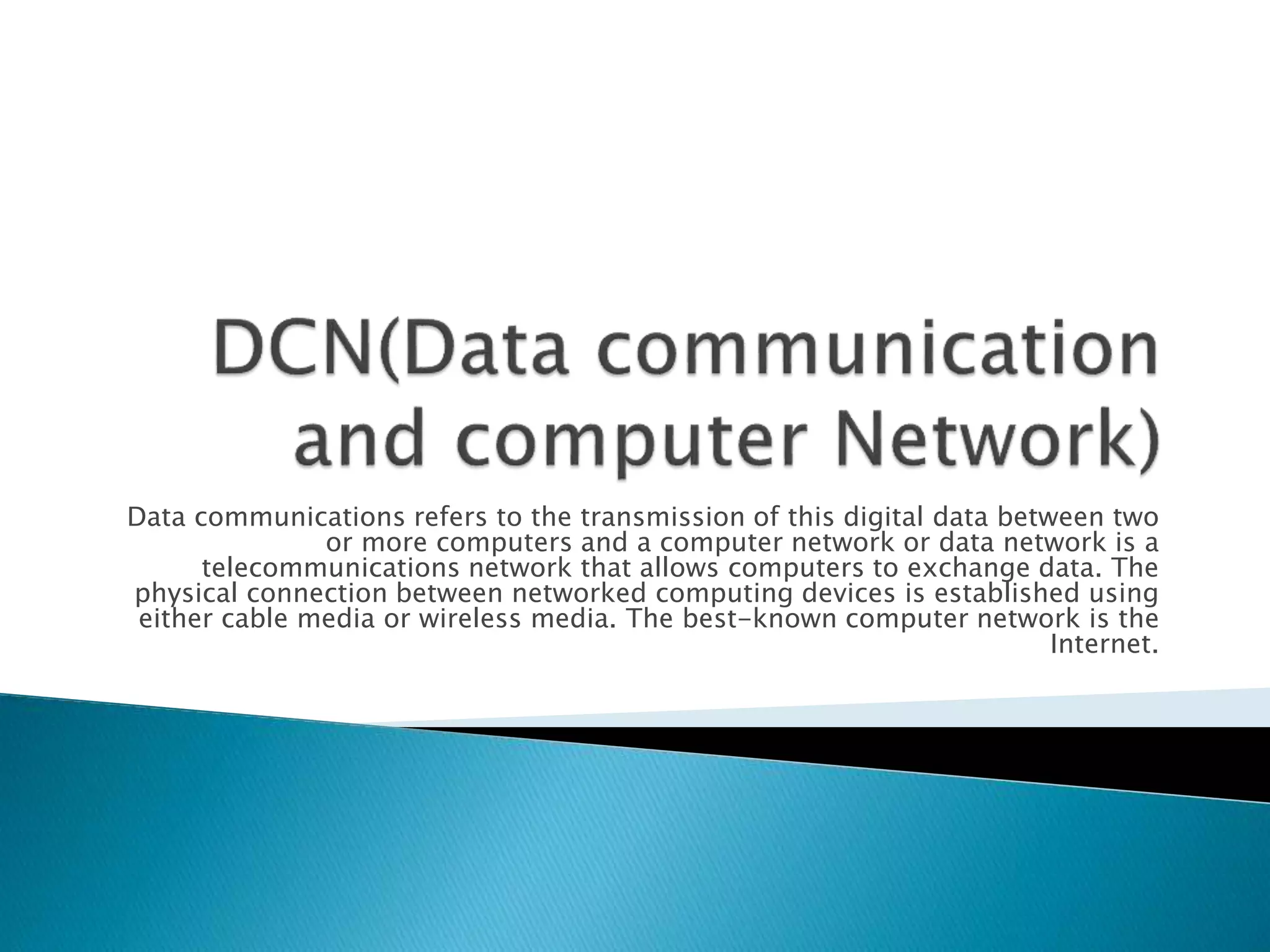 Data communications refers to the transmission of this digital data between two
or more computers and a computer network or data network is a
telecommunications network that allows computers to exchange data. The
physical connection between networked computing devices is established using
either cable media or wireless media. The best-known computer network is the
Internet.
 