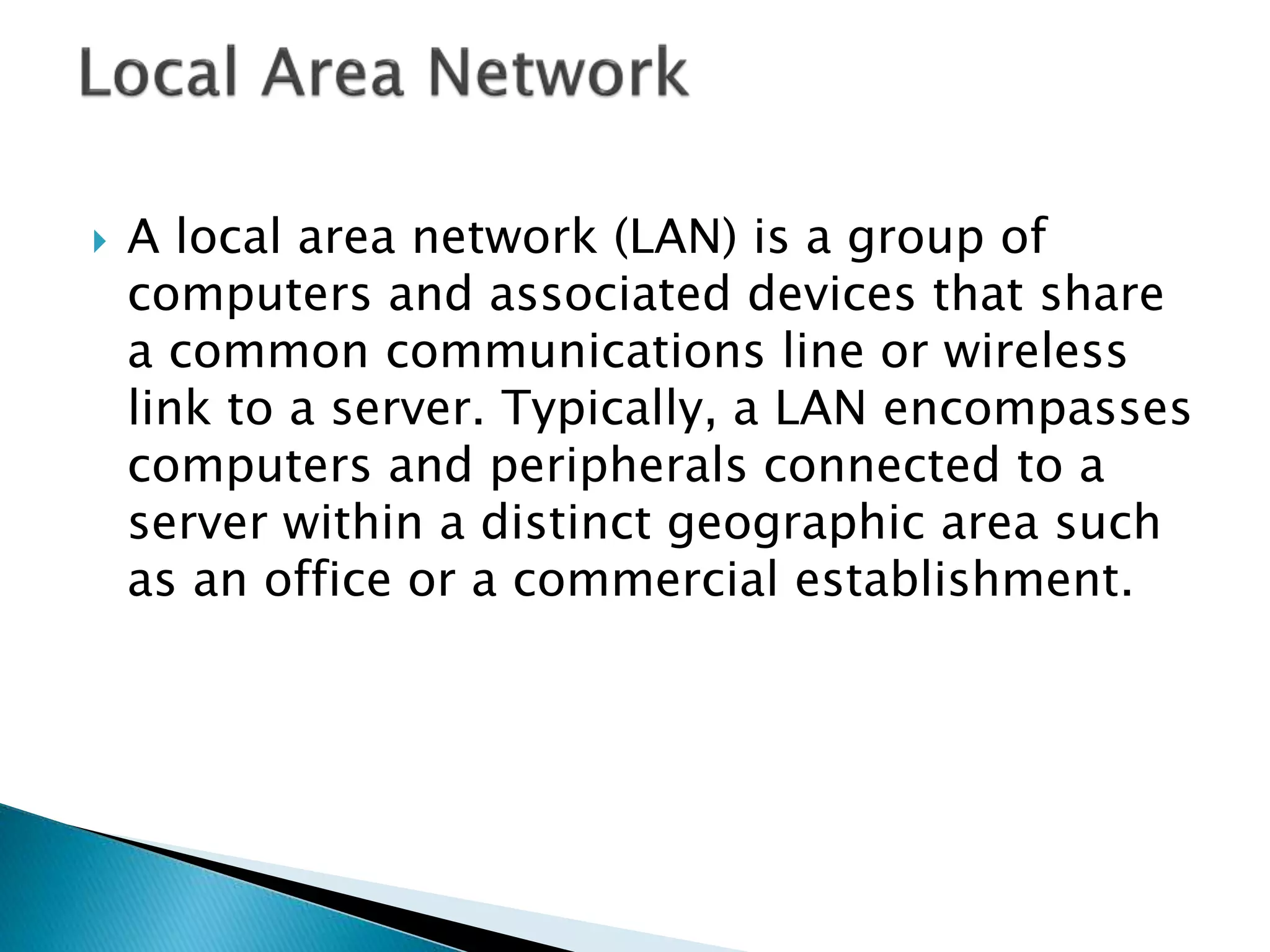 A local area network (LAN) is a group of
computers and associated devices that share
a common communications line or wireless
link to a server. Typically, a LAN encompasses
computers and peripherals connected to a
server within a distinct geographic area such
as an office or a commercial establishment.
 