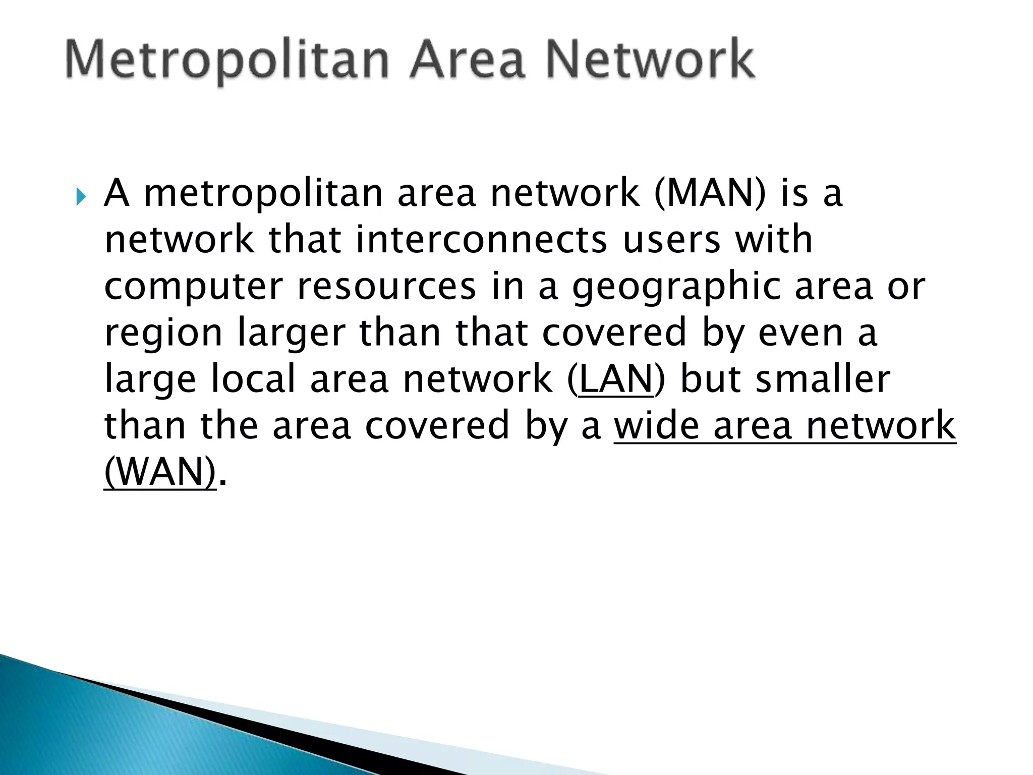  A metropolitan area network (MAN) is a
network that interconnects users with
computer resources in a geographic area or
region larger than that covered by even a
large local area network (LAN) but smaller
than the area covered by a wide area network
(WAN).
 