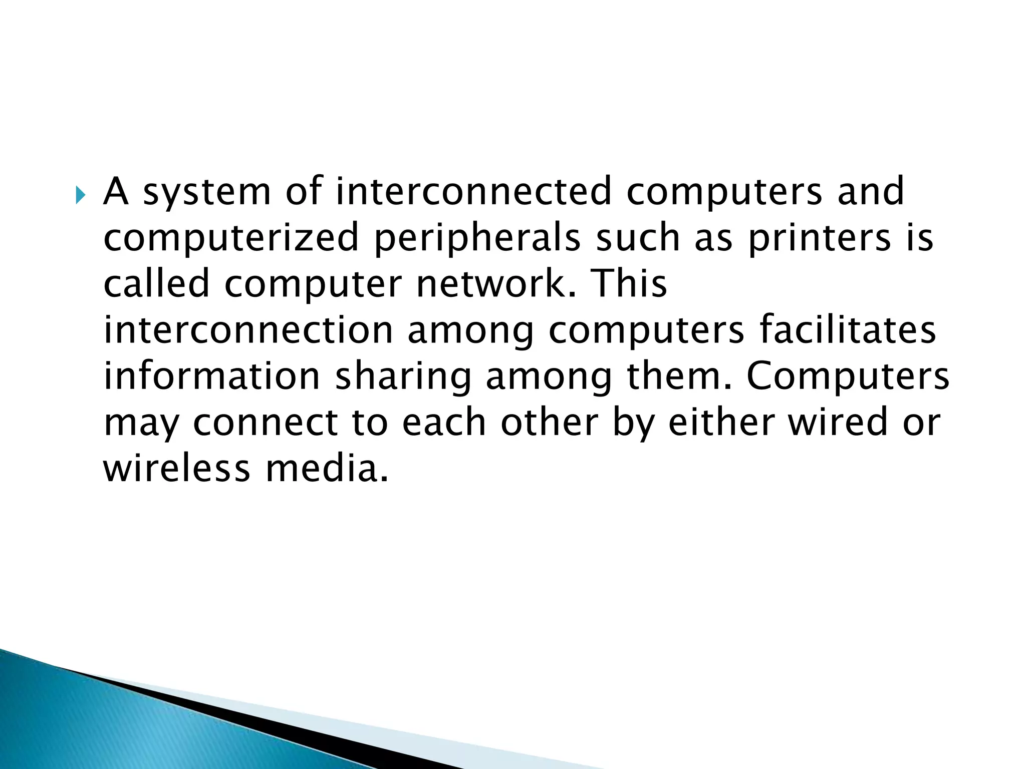  A system of interconnected computers and
computerized peripherals such as printers is
called computer network. This
interconnection among computers facilitates
information sharing among them. Computers
may connect to each other by either wired or
wireless media.
 
