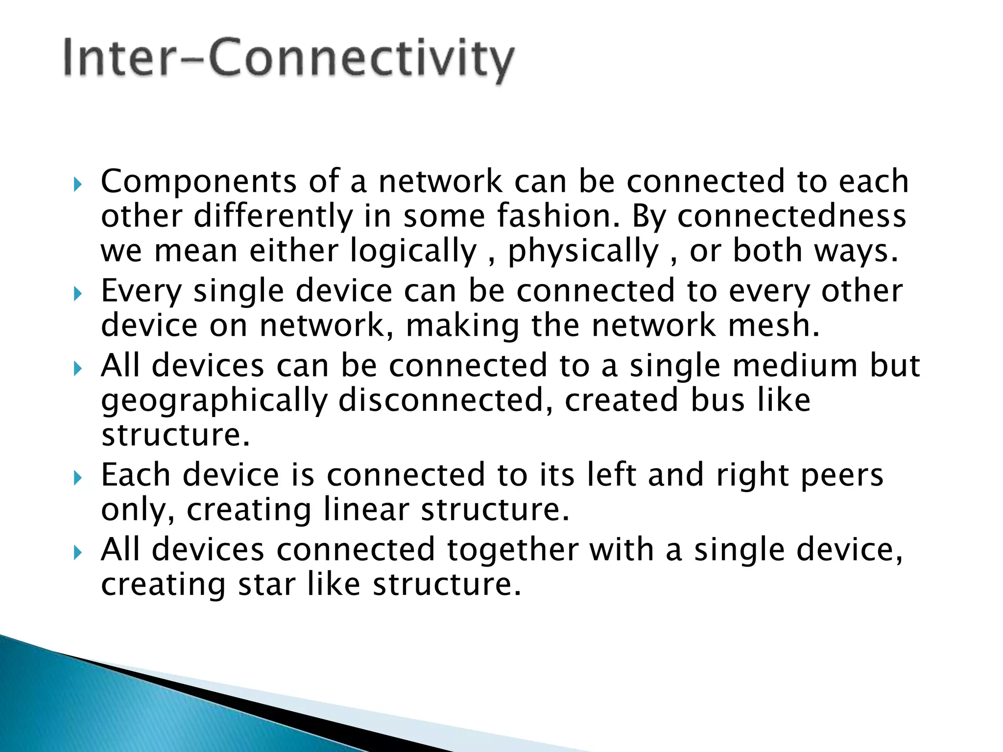  Components of a network can be connected to each
other differently in some fashion. By connectedness
we mean either logically , physically , or both ways.
 Every single device can be connected to every other
device on network, making the network mesh.
 All devices can be connected to a single medium but
geographically disconnected, created bus like
structure.
 Each device is connected to its left and right peers
only, creating linear structure.
 All devices connected together with a single device,
creating star like structure.
 