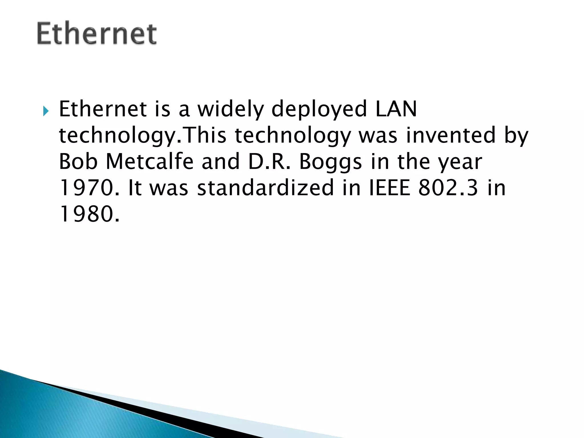  Ethernet is a widely deployed LAN
technology.This technology was invented by
Bob Metcalfe and D.R. Boggs in the year
1970. It was standardized in IEEE 802.3 in
1980.
 