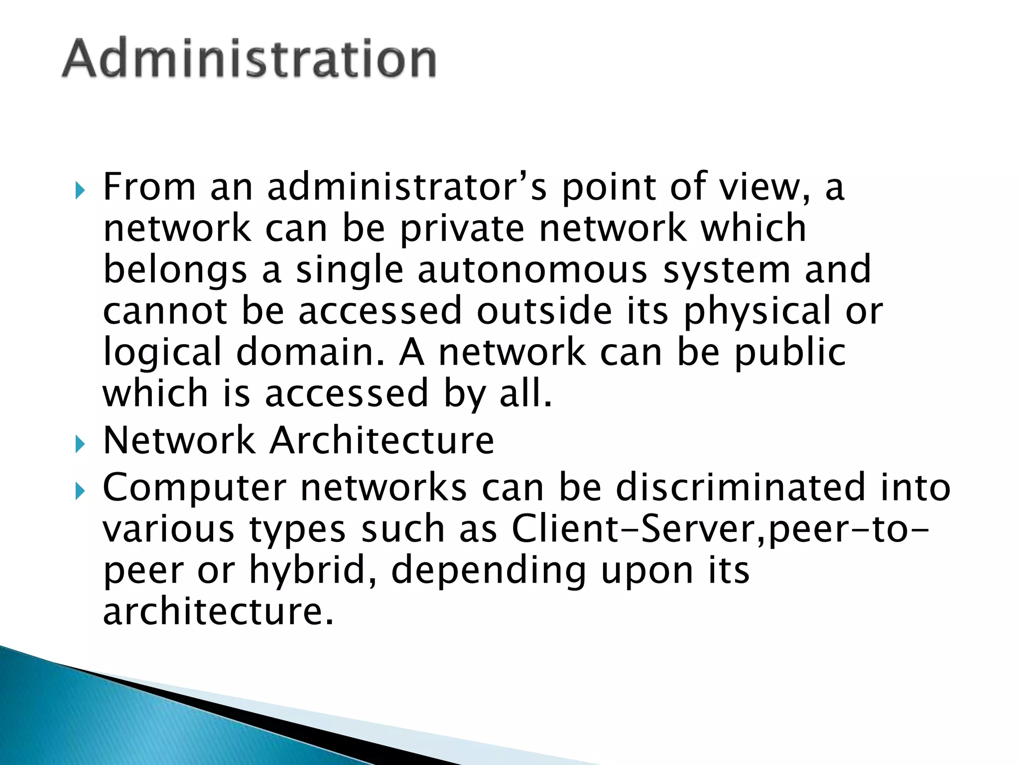  From an administrator’s point of view, a
network can be private network which
belongs a single autonomous system and
cannot be accessed outside its physical or
logical domain. A network can be public
which is accessed by all.
 Network Architecture
 Computer networks can be discriminated into
various types such as Client-Server,peer-to-
peer or hybrid, depending upon its
architecture.
 