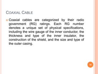 COAXIAL CABLE
 Coaxial cables are categorized by their radio
government (RG) ratings. Each RG number
denotes a unique set of physical specifications,
including the wire gauge of the inner conductor, the
thickness and type of the inner insulator, the
construction of the shield, and the size and type of
the outer casing.
10
 