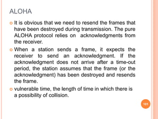 ALOHA
 It is obvious that we need to resend the frames that
have been destroyed during transmission. The pure
ALOHA protocol relies on acknowledgments from
the receiver.
 When a station sends a frame, it expects the
receiver to send an acknowledgment. If the
acknowledgment does not arrive after a time-out
period, the station assumes that the frame (or the
acknowledgment) has been destroyed and resends
the frame.
 vulnerable time, the length of time in which there is
a possibility of collision.
101
 
