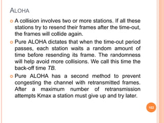 ALOHA
 A collision involves two or more stations. If all these
stations try to resend their frames after the time-out,
the frames will collide again.
 Pure ALOHA dictates that when the time-out period
passes, each station waits a random amount of
time before resending its frame. The randomness
will help avoid more collisions. We call this time the
back-off time TB.
 Pure ALOHA has a second method to prevent
congesting the channel with retransmitted frames.
After a maximum number of retransmission
attempts Kmax a station must give up and try later.
102
 