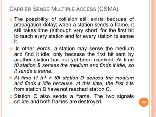 CARRIER SENSE MULTIPLE ACCESS (CSMA)
 The possibility of collision still exists because of
propagation delay; when a station sends a frame, it
still takes time (although very short) for the first bit
to reach every station and for every station to sense
it.
 In other words, a station may sense the medium
and find it idle, only because the first bit sent by
another station has not yet been received. At time
t0 station B senses the medium and finds it idle, so
it sends a frame.
 At time t1 (t1 > t0) station D senses the medium
and finds it idle because, at this time, the first bits
from station B have not reached station C.
 Station C also sends a frame. The two signals
collide and both frames are destroyed. 106
 