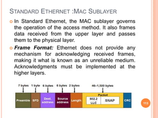 STANDARD ETHERNET :MAC SUBLAYER
 In Standard Ethernet, the MAC sublayer governs
the operation of the access method. It also frames
data received from the upper layer and passes
them to the physical layer.
 Frame Format: Ethernet does not provide any
mechanism for acknowledging received frames,
making it what is known as an unreliable medium.
Acknowledgments must be implemented at the
higher layers.
113
 