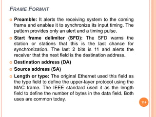FRAME FORMAT
 Preamble: It alerts the receiving system to the coming
frame and enables it to synchronize its input timing. The
pattern provides only an alert and a timing pulse.
 Start frame delimiter (SFD): The SFD warns the
station or stations that this is the last chance for
synchronization. The last 2 bits is 11 and alerts the
receiver that the next field is the destination address.
 Destination address (DA)
 Source address (SA)
 Length or type: The original Ethernet used this field as
the type field to define the upper-layer protocol using the
MAC frame. The IEEE standard used it as the length
field to define the number of bytes in the data field. Both
uses are common today.
114
 