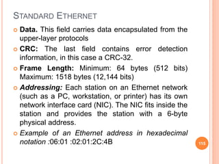 STANDARD ETHERNET
 Data. This field carries data encapsulated from the
upper-layer protocols
 CRC: The last field contains error detection
information, in this case a CRC-32.
 Frame Length: Minimum: 64 bytes (512 bits)
Maximum: 1518 bytes (12,144 bits)
 Addressing: Each station on an Ethernet network
(such as a PC, workstation, or printer) has its own
network interface card (NIC). The NIC fits inside the
station and provides the station with a 6-byte
physical address.
 Example of an Ethernet address in hexadecimal
notation :06:01 :02:01:2C:4B 115
 