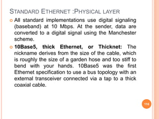 STANDARD ETHERNET :PHYSICAL LAYER
 All standard implementations use digital signaling
(baseband) at 10 Mbps. At the sender, data are
converted to a digital signal using the Manchester
scheme.
 10Base5, thick Ethernet, or Thicknet: The
nickname derives from the size of the cable, which
is roughly the size of a garden hose and too stiff to
bend with your hands. 10Base5 was the first
Ethernet specification to use a bus topology with an
external transceiver connected via a tap to a thick
coaxial cable.
116
 