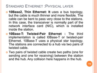 STANDARD ETHERNET :PHYSICAL LAYER
 10Base2, Thin Ethernet: It uses a bus topology,
but the cable is much thinner and more flexible. The
cable can be bent to pass very close to the stations.
In this case, the transceiver is normally part of the
network interface card (NIC), which is installed
inside the station.
 10Base-T: Twisted-Pair Ethernet : The third
implementation is called l0Base-T or twisted-pair
Ethernet. 10Base-T uses a physical star topology.
The stations are connected to a hub via two pairs of
twisted cable.
 Two pairs of twisted cable create two paths (one for
sending and one for receiving) between the station
and the hub. Any collision here happens in the hub.
118
 
