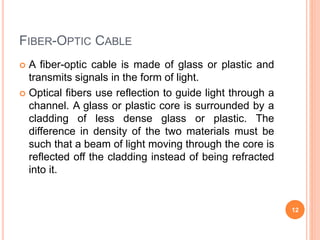 FIBER-OPTIC CABLE
 A fiber-optic cable is made of glass or plastic and
transmits signals in the form of light.
 Optical fibers use reflection to guide light through a
channel. A glass or plastic core is surrounded by a
cladding of less dense glass or plastic. The
difference in density of the two materials must be
such that a beam of light moving through the core is
reflected off the cladding instead of being refracted
into it.
12
 