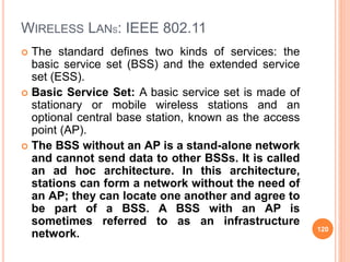 WIRELESS LANS: IEEE 802.11
 The standard defines two kinds of services: the
basic service set (BSS) and the extended service
set (ESS).
 Basic Service Set: A basic service set is made of
stationary or mobile wireless stations and an
optional central base station, known as the access
point (AP).
 The BSS without an AP is a stand-alone network
and cannot send data to other BSSs. It is called
an ad hoc architecture. In this architecture,
stations can form a network without the need of
an AP; they can locate one another and agree to
be part of a BSS. A BSS with an AP is
sometimes referred to as an infrastructure
network. 120
 