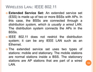WIRELESS LANS: IEEE 802.11
 Extended Service Set: An extended service set
(ESS) is made up of two or more BSSs with APs. In
this case, the BSSs are connected through a
distribution system, which is usually a wired LAN.
The distribution system connects the APs in the
BSSs.
 IEEE 802.11 does not restrict the distribution
system; it can be any IEEE LAN such as an
Ethernet.
 The extended service set uses two types of
stations: mobile and stationary. The mobile stations
are normal stations inside a BSS. The stationary
stations are AP stations that are part of a wired
LAN.
122
 