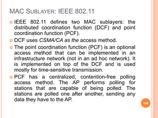 MAC SUBLAYER: IEEE 802.11
 IEEE 802.11 defines two MAC sublayers: the
distributed coordination function (DCF) and point
coordination function (PCF).
 DCF uses CSMA/CA as the access method.
 The point coordination function (PCF) is an optional
access method that can be implemented in an
infrastructure network (not in an ad hoc network). It
is implemented on top of the DCF and is used
mostly for time-sensitive transmission.
 PCF has a centralized, contention-free polling
access method. The AP performs polling for
stations that are capable of being polled. The
stations are polled one after another, sending any
data they have to the AP.
124
 