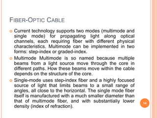 FIBER-OPTIC CABLE
 Current technology supports two modes (multimode and
single mode) for propagating light along optical
channels, each requiring fiber with different physical
characteristics. Multimode can be implemented in two
forms: step-index or graded-index.
 Multimode Multimode is so named because multiple
beams from a light source move through the core in
different paths. How these beams move within the cable
depends on the structure of the core.
 Single-mode uses step-index fiber and a highly focused
source of light that limits beams to a small range of
angles, all close to the horizontal. The single mode fiber
itself is manufactured with a much smaller diameter than
that of multimode fiber, and with substantialiy lower
density (index of refraction).
14
 