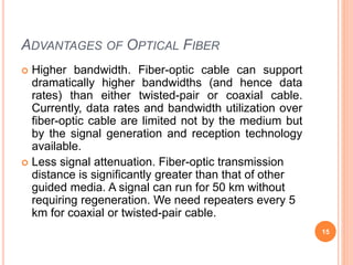 ADVANTAGES OF OPTICAL FIBER
 Higher bandwidth. Fiber-optic cable can support
dramatically higher bandwidths (and hence data
rates) than either twisted-pair or coaxial cable.
Currently, data rates and bandwidth utilization over
fiber-optic cable are limited not by the medium but
by the signal generation and reception technology
available.
 Less signal attenuation. Fiber-optic transmission
distance is significantly greater than that of other
guided media. A signal can run for 50 km without
requiring regeneration. We need repeaters every 5
km for coaxial or twisted-pair cable.
15
 