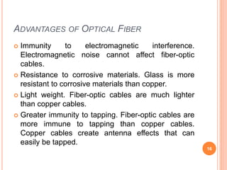 ADVANTAGES OF OPTICAL FIBER
 Immunity to electromagnetic interference.
Electromagnetic noise cannot affect fiber-optic
cables.
 Resistance to corrosive materials. Glass is more
resistant to corrosive materials than copper.
 Light weight. Fiber-optic cables are much lighter
than copper cables.
 Greater immunity to tapping. Fiber-optic cables are
more immune to tapping than copper cables.
Copper cables create antenna effects that can
easily be tapped.
16
 