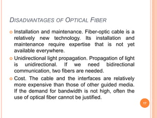 DISADVANTAGES OF OPTICAL FIBER
 Installation and maintenance. Fiber-optic cable is a
relatively new technology. Its installation and
maintenance require expertise that is not yet
available everywhere.
 Unidirectional light propagation. Propagation of light
is unidirectional. If we need bidirectional
communication, two fibers are needed.
 Cost. The cable and the interfaces are relatively
more expensive than those of other guided media.
If the demand for bandwidth is not high, often the
use of optical fiber cannot be justified.
17
 