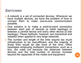 SWITCHING
 A network is a set of connected devices. Whenever we
have multiple devices, we have the problem of how to
connect them to make one-to-one communication
possible.
 One solution is to make a point-to-point connection
between each pair of devices (a mesh topology) or
between a central device and every other device (a star
topology). These methods, however, are impractical and
wasteful when applied to very large networks.
 The number and length of the links require too much
infrastructure to be cost-efficient, and the majority of
those links would be idle most of the time. Other
topologies employing multipoint connections, such as a
bus, are ruled out because the distances between
devices and the total number of devices increase
beyond the capacities of the media and equipment. 20
 