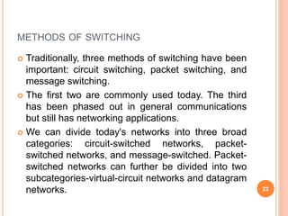 METHODS OF SWITCHING
 Traditionally, three methods of switching have been
important: circuit switching, packet switching, and
message switching.
 The first two are commonly used today. The third
has been phased out in general communications
but still has networking applications.
 We can divide today's networks into three broad
categories: circuit-switched networks, packet-
switched networks, and message-switched. Packet-
switched networks can further be divided into two
subcategories-virtual-circuit networks and datagram
networks. 22
 