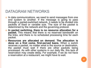 DATAGRAM NETWORKS
 In data communications, we need to send messages from one
end system to another. If the message is going to pass
through a packet-switched network, it needs to be divided into
packets of fixed or variable size. The size of the packet is
determined by the network and the governing protocol.
 In packet switching, there is no resource allocation for a
packet. This means that there is no reserved bandwidth on
the links, and there is no scheduled processing time for each
packet.
 Resources are allocated on demand. The allocation is
done on a first come, first-served basis. When a switch
receives a packet, no matter what is the source or destination,
the packet must wait if there are other packets being
processed. As with other systems in our daily life, this lack of
reservation may create delay. For example, if we do not have
a reservation at a restaurant, we might have to wait.
27
 