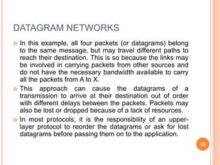 DATAGRAM NETWORKS
 In this example, all four packets (or datagrams) belong
to the same message, but may travel different paths to
reach their destination. This is so because the links may
be involved in carrying packets from other sources and
do not have the necessary bandwidth available to carry
all the packets from A to X.
 This approach can cause the datagrams of a
transmission to arrive at their destination out of order
with different delays between the packets. Packets may
also be lost or dropped because of a lack of resources.
 In most protocols, it is the responsibility of an upper-
layer protocol to reorder the datagrams or ask for lost
datagrams before passing them on to the application.
30
 