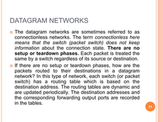 DATAGRAM NETWORKS
 The datagram networks are sometimes referred to as
connectionless networks. The term connectionless here
means that the switch (packet switch) does not keep
information about the connection state. There are no
setup or teardown phases. Each packet is treated the
same by a switch regardless of its source or destination.
 If there are no setup or teardown phases, how are the
packets routed to their destinations in a datagram
network? In this type of network, each switch (or packet
switch) has a routing table which is based on the
destination address. The routing tables are dynamic and
are updated periodically. The destination addresses and
the corresponding forwarding output ports are recorded
in the tables.
31
 