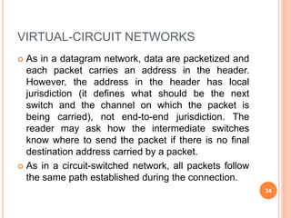 VIRTUAL-CIRCUIT NETWORKS
 As in a datagram network, data are packetized and
each packet carries an address in the header.
However, the address in the header has local
jurisdiction (it defines what should be the next
switch and the channel on which the packet is
being carried), not end-to-end jurisdiction. The
reader may ask how the intermediate switches
know where to send the packet if there is no final
destination address carried by a packet.
 As in a circuit-switched network, all packets follow
the same path established during the connection.
34
 